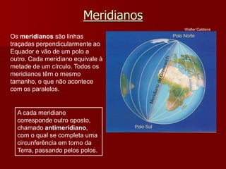 Meridianos
Walter Caldeira

Os meridianos são linhas
traçadas perpendicularmente ao
Equador e vão de um polo a
outro. Cada meridiano equivale à
metade de um círculo. Todos os
meridianos têm o mesmo
tamanho, o que não acontece
com os paralelos.

A cada meridiano
corresponde outro oposto,
chamado antimeridiano,
com o qual se completa uma
circunferência em torno da
Terra, passando pelos polos.

 