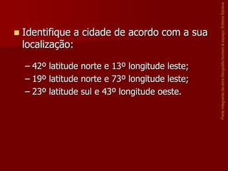 Identifique a cidade de acordo com a sua
localização:
– 42º latitude norte e 13º longitude leste;
– 19º latitude norte e 73º longitude leste;
– 23º latitude sul e 43º longitude oeste.

Parte integrante da obra Geografia homem & espaço, Editora Saraiva



 