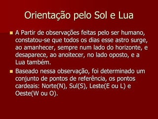 Orientação pelo Sol e Lua
A Partir de observações feitas pelo ser humano,
constatou-se que todos os dias esse astro surge,
ao amanhecer, sempre num lado do horizonte, e
desaparece, ao anoitecer, no lado oposto, e a
Lua também.
 Baseado nessa observação, foi determinado um
conjunto de pontos de referência, os pontos
cardeais: Norte(N), Sul(S), Leste(E ou L) e
Oeste(W ou O).


 