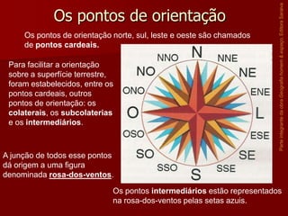 Os pontos de orientação norte, sul, leste e oeste são chamados
de pontos cardeais.
Para facilitar a orientação
sobre a superfície terrestre,
foram estabelecidos, entre os
pontos cardeais, outros
pontos de orientação: os
colaterais, os subcolaterias
e os intermediários.

Parte integrante da obra Geografia homem & espaço, Editora Saraiva

Os pontos de orientação

A junção de todos esse pontos
dá origem a uma figura
denominada rosa-dos-ventos.
Os pontos intermediários estão representados
na rosa-dos-ventos pelas setas azuis.

 