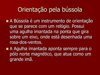 Orientação pela bússola
A Bússola é um instrumento de orientação
que se parece com um relógio. Possui
uma agulha imantada na ponta que gira
sobre um eixo, onde está desenhada uma
rosa-dos-ventos.
 A Agulha imantada aponta sempre para o
pólo norte magnético, que atua como um
grande imã.


 