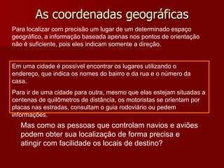 As coordenadas geográficas
Para localizar com precisão um lugar de um determinado espaço
geográfico, a informação baseada apenas nos pontos de orientação
não é suficiente, pois eles indicam somente a direção.
Em uma cidade é possível encontrar os lugares utilizando o
endereço, que indica os nomes do bairro e da rua e o número da
casa.
Para ir de uma cidade para outra, mesmo que elas estejam situadas a
centenas de quilômetros de distância, os motoristas se orientam por
placas nas estradas, consultam o guia rodoviário ou pedem
informações.
Mas como as pessoas que controlam navios e aviões
podem obter sua localização de forma precisa e
atingir com facilidade os locais de destino?
 