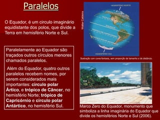Paralelos
Marco Zero do Equador, monumento que
simboliza a linha imaginária do Equador que
divide os hemisférios Norte e Sul (2006).
WalterCaldeira
Ilustração com cores-fantasia, sem proporção de tamanho e de distância.
O Equador, é um circulo imaginário
equidistante dos polos, que divide a
Terra em hemisfério Norte e Sul.
Paralelamente ao Equador são
traçados outros círculos menores
chamados paralelos.
Além do Equador, quatro outros
paralelos recebem nomes, por
serem considerados mais
importantes: círculo polar
Ártico, e trópico de Câncer, no
hemisfério Norte; trópico de
Capricórnio e círculo polar
Antártico, no hemisfério Sul.
 
