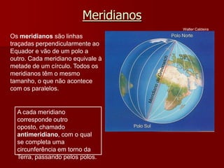 Meridianos
Os meridianos são linhas
traçadas perpendicularmente ao
Equador e vão de um polo a
outro. Cada meridiano equivale à
metade de um círculo. Todos os
meridianos têm o mesmo
tamanho, o que não acontece
com os paralelos.
A cada meridiano
corresponde outro
oposto, chamado
antimeridiano, com o qual
se completa uma
circunferência em torno da
Terra, passando pelos polos.
Walter Caldeira
 
