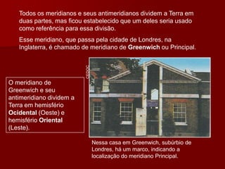 Nessa casa em Greenwich, subúrbio de
Londres, há um marco, indicando a
localização do meridiano Principal.
Todos os meridianos e seus antimeridianos dividem a Terra em
duas partes, mas ficou estabelecido que um deles seria usado
como referência para essa divisão.
Esse meridiano, que passa pela cidade de Londres, na
Inglaterra, é chamado de meridiano de Greenwich ou Principal.
O meridiano de
Greenwich e seu
antimeridiano dividem a
Terra em hemisfério
Ocidental (Oeste) e
hemisfério Oriental
(Leste).
CEDOC
 