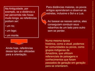 ParteintegrantedaobraGeografiahomem&espaço,EditoraSaraiva
Na Antiguidade, por
exemplo, se a distância a
ser percorrida não fosse
muito longa, as referências
podiam ser:
• um rio;
• um lago;
• um monte.
Ainda hoje, referências
desse tipo são utilizadas
para a orientação.
Para distâncias maiores, os povos
antigos aprenderam a observar as
estrelas, inclusive o Sol e a Lua.
Ao basear-se nesses astros, eles
conseguiam conduzir seus
rebanhos de um lado para outro
sem se perder.
Numa mesma época
histórica, como a atual, podemos
ter comunidades ou povos, como
grupos indígenas da
Amazônia, que utilizam
referenciais de paisagens e
conhecimentos que foram
passados de geração em geração
para se orientarem.
 