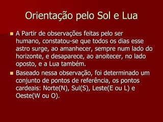Orientação pelo Sol e Lua
 A Partir de observações feitas pelo ser
humano, constatou-se que todos os dias esse
astro surge, ao amanhecer, sempre num lado do
horizonte, e desaparece, ao anoitecer, no lado
oposto, e a Lua também.
 Baseado nessa observação, foi determinado um
conjunto de pontos de referência, os pontos
cardeais: Norte(N), Sul(S), Leste(E ou L) e
Oeste(W ou O).
 