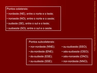 ParteintegrantedaobraGeografiahomem&espaço,EditoraSaraiva
Pontos colaterais:
• nordeste (NE), entre o norte e o leste;
• noroeste (NO), entre o norte e o oeste;
• sudeste (SE), entre o sul e o leste;
• sudoeste (SO), entre o sul e o oeste.
Pontos subcolaterais:
• nor-nordeste (NNE);
• és-nordeste (ENE);
• és-sudeste (ESE);
• su-sudeste (SSE);
• su-sudoeste (SSO);
• oés-sudoeste (OSO);
• oés-noroeste (ONO);
• nor-nordeste (NNO).
 