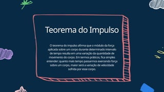 Teorema do Impulso
O teorema do impulso afirma que o módulo da força
aplicada sobre um corpo durante determinado intervalo
de tempo resulta em uma variação da quantidade de
movimento do corpo. Em termos práticos, fica simples
entender: quanto mais tempo passarmos exercendo força
sobre um corpo, maior será a variação de velocidade
sofrida por esse corpo.
 