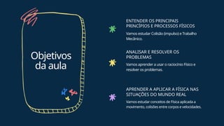 Objetivos
da aula
ENTENDER OS PRINCIPAIS
PRINCÍPIOS E PROCESSOS FÍSICOS
Vamos estudar Colisão (impulso) e Trabalho
Mecânico.
ANALISAR E RESOLVER OS
PROBLEMAS
Vamos aprender a usar o raciocínio Físico e
resolver os problemas.
APRENDER A APLICAR A FÍSICA NAS
SITUAÇÕES DO MUNDO REAL
Vamos estudar conceitos de Física aplicada a
movimento, colisões entre corpos e velocidades.
 