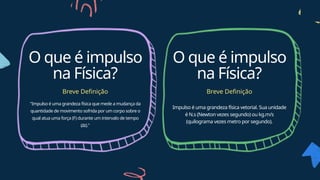 "Impulso é uma grandeza física que mede a mudança da
quantidade de movimento sofrida por um corpo sobre o
qual atua uma força (F) durante um intervalo de tempo
(Δt)."
O que é impulso
na Física?
Breve Definição
O que é impulso
na Física?
Breve Definição
Impulso é uma grandeza física vetorial. Sua unidade
é N.s (Newton vezes segundo) ou kg.m/s
(quilograma vezes metro por segundo).
 