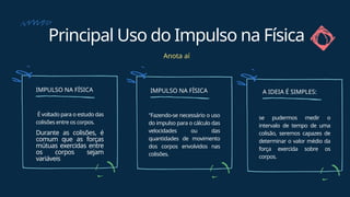 Principal Uso do Impulso na Física
Anota aí
IMPULSO NA FÍSICA
É voltado para o estudo das
colisões entre os corpos.
Durante as colisões, é
comum que as forças
mútuas exercidas entre
os corpos sejam
variáveis
IMPULSO NA FÍSICA
"Fazendo-se necessário o uso
do impulso para o cálculo das
velocidades ou das
quantidades de movimento
dos corpos envolvidos nas
colisões.
se pudermos medir o
intervalo de tempo de uma
colisão, seremos capazes de
determinar o valor médio da
força exercida sobre os
corpos.
A IDEIA É SIMPLES:
 
