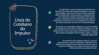 Usos do
Cotidiano
do
Impulso
Atualmente, os para-choques presentes nos
veículos são feitos de materiais elásticos. Durante
uma batida, esses para-choques sofrem grandes
deformações até o veículo parar completamente.
Isso aumenta o tempo da batida, diminuindo,
assim, o módulo da força média exercida sobre o
automóvel. Dessa forma, os passageiros no interior
do veículo sofrerão menos com a desaceleração.
Quando um boxeador prepara-se para receber
um golpe do qual não conseguiu desviar-se, ele
desloca seu rosto para trás, aumentando o tempo
de contato do golpe, diminuindo, assim, a força
exercida sobre ele.
Ao pularmos de qualquer altura, é comum
cairmos com as pernas esticadas e dobrarmos os
joelhos até chegarmos no chão. Isso faz com que o
tempo de contato com o solo aumente e a força
média exercida na queda diminua.
 