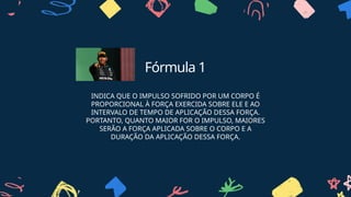Fórmula 1
INDICA QUE O IMPULSO SOFRIDO POR UM CORPO É
PROPORCIONAL À FORÇA EXERCIDA SOBRE ELE E AO
INTERVALO DE TEMPO DE APLICAÇÃO DESSA FORÇA.
PORTANTO, QUANTO MAIOR FOR O IMPULSO, MAIORES
SERÃO A FORÇA APLICADA SOBRE O CORPO E A
DURAÇÃO DA APLICAÇÃO DESSA FORÇA.
 