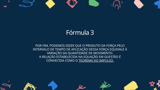 Fórmula 3
POR FIM, PODEMOS DIZER QUE O PRODUTO DA FORÇA PELO
INTERVALO DE TEMPO DE APLICAÇÃO DESSA FORÇA EQUIVALE À
VARIAÇÃO DA QUANTIDADE DE MOVIMENTO.
A RELAÇÃO ESTABELECIDA NA EQUAÇÃO EM QUESTÃO É
CONHECIDA COMO O TEOREMA DO IMPULSO.
 