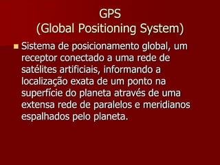 GPS
(Global Positioning System)
 Sistema de posicionamento global, um
receptor conectado a uma rede de
satélites artificiais, informando a
localização exata de um ponto na
superfície do planeta através de uma
extensa rede de paralelos e meridianos
espalhados pelo planeta.
 