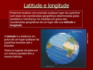 Latitude e longitude
Walter
Caldeira
A latitude é a distância em
graus de um lugar qualquer da
superfície terrestre até o
Equador.
Todos os lugares situados em
um mesmo paralelo têm a
mesma latitude.
Podemos localizar com precisão qualquer lugar da superfície
com base nas coordenadas geográficas determinadas pelos
paralelos e meridianos.As medidas em graus das
coordenadas geográficas de um lugar dão sua latitude e
longitude.
 