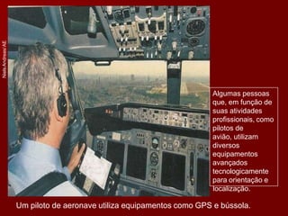 Niels
Andreas/
AE
Algumas pessoas
que, em função de
suas atividades
profissionais, como
pilotos de
avião, utilizam
diversos
equipamentos
avançados
tecnologicamente
para orientação e
localização.
Um piloto de aeronave utiliza equipamentos como GPS e bússola.
 