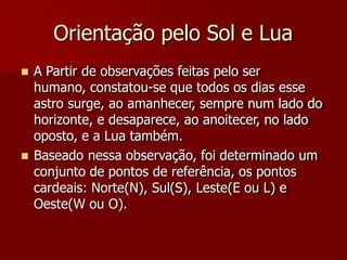Orientação pelo Sol e Lua
 A Partir de observações feitas pelo ser
humano, constatou-se que todos os dias esse
astro surge, ao amanhecer, sempre num lado do
horizonte, e desaparece, ao anoitecer, no lado
oposto, e a Lua também.
 Baseado nessa observação, foi determinado um
conjunto de pontos de referência, os pontos
cardeais: Norte(N), Sul(S), Leste(E ou L) e
Oeste(W ou O).
 