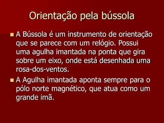 Orientação pela bússola
 A Bússola é um instrumento de orientação
que se parece com um relógio. Possui
uma agulha imantada na ponta que gira
sobre um eixo, onde está desenhada uma
rosa-dos-ventos.
 A Agulha imantada aponta sempre para o
pólo norte magnético, que atua como um
grande imã.
 