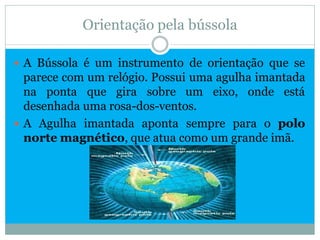Orientação pela bússola

 A Bússola é um instrumento de orientação que se
  parece com um relógio. Possui uma agulha imantada
  na ponta que gira sobre um eixo, onde está
  desenhada uma rosa-dos-ventos.
 A Agulha imantada aponta sempre para o polo
  norte magnético, que atua como um grande imã.
 