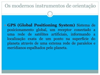 Os modernos instrumentos de orientação


 GPS (Global Positioning System) Sistema de
 posicionamento global, um receptor conectado a
 uma rede de satélites artificiais, informando a
 localização exata de um ponto na superfície do
 planeta através de uma extensa rede de paralelos e
 meridianos espalhados pelo planeta.
 