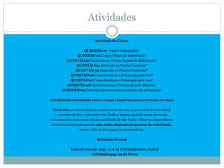 Atividades

                            Atividade de Classe

                 QUESTÃO 01 O que é Orientação?
              QUESTÃO 02 O que é Ponto de Referência?
         QUESTÃO 03 Quais são os Pontos Globais de Referência?
             QUESTÃO 04 Quais são os Pontos Cardeais?
             QUESTÃO 05 Quais são os Pontos Colaterais?
           QUESTÃO 06 Como funciona a Orientação pelo Sol?
          QUESTÃO 07 Como funciona a Orientação pela Lua?
         QUESTÃO 08 Como funciona a Orientação pela Bússola?
       QUESTÃO 09 Como funciona os meios modernos de orientação?

Atividade de orientação texto e mapa (Impress0 para correção na sala)

  Texto obs.:A autora destaca a aventura de seu pai, ao percorrer de automóvel
    o caminho de ida e volta entre São Paulo e Santos, quando ainda não havia
rodovias entre essas duas cidades no Estado de São Paulo. Observe a importância
 da correta orientação quando não estão disponíveis pontos de referência,
                    como o Alto da Serra para os aventureiros.

                             Atividade de casa

            Guia de estudo pag.: 11 e 12 (Correção prox.Aula);
                        Atividade pag. 29 do livro;
 