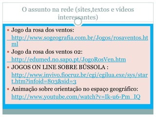 O assunto na rede (sites,textos e vídeos
                 interessantes)
 Jogo da rosa dos ventos:
  http://www.sogeografia.com.br/Jogos/rosaventos.ht
  ml
 Jogo da rosa dos ventos 02:
  http://edumed.no.sapo.pt/JogoRosVen.htm
 JOGOS ON LINE SOBRE BÚSSOLA :
  http://www.invivo.fiocruz.br/cgi/cgilua.exe/sys/star
  t.htm?infoid=803&sid=3
 Animação sobre orientação no espaço geográfico:
  http://www.youtube.com/watch?v=Ik-u6-Pm_IQ
 