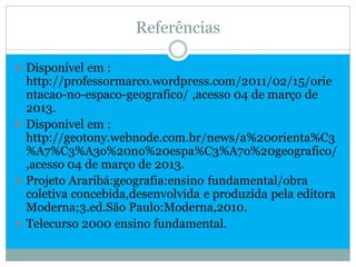 Referências

 Disponível em :
  http://professormarco.wordpress.com/2011/02/15/orie
  ntacao-no-espaco-geografico/ ,acesso 04 de março de
  2013.
 Disponível em :
  http://geotony.webnode.com.br/news/a%20orienta%C3
  %A7%C3%A3o%20no%20espa%C3%A7o%20geografico/
  ,acesso 04 de março de 2013.
 Projeto Araribá:geografia:ensino fundamental/obra
  coletiva concebida,desenvolvida e produzida pela editora
  Moderna;3.ed.São Paulo:Moderna,2010.
 Telecurso 2000 ensino fundamental.
 