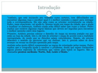 Introdução

“Antônio, que está iniciando seu trabalho como carteiro, tem dificuldades em
encontrar algumas ruas e escolher qual é o melhor caminho a seguir para entregar
toda a correspondência. Ele não sabe como se orientar corretamente na cidade.
Pedro, mais experiente, vai ajudá-lo. Mesmo tendo um mapa da cidade, que o ajuda
a localizar os endereços, Antônio ainda acha difícil saber que rumo a tomar. Pedro
explica que existem algumas regras básicas que devem ser seguidas para encontrar
o melhor caminho entre dois lugares.
Primeiro, Antônio precisa colocar o desenho do mapa na mesma posição em que
estão as ruas da cidade. Isto é, ele tem de orientar o mapa de acordo com a realidade
representada, de modo que as direções sejam coincidentes. Depois, ele precisa
descobrir o sentido do percurso que vai realizar. Isto é, precisa saber se deve
avançar ou recuar na direção apontada pelo mapa.
Antônio acha muito difícil compreender as regras de orientação pelos mapas. Pedro
explica que a Geografia ajuda a resolver o problema, desde que sejam conhecidos
alguns pontos especiais de referência que valem para todos os lugares. São os
chamados pontos cardeais: Norte, Sul, Leste e Oeste.”
 