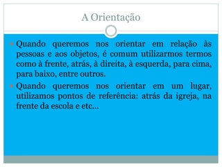 A Orientação

 Quando queremos nos orientar em relação às
  pessoas e aos objetos, é comum utilizarmos termos
  como à frente, atrás, à direita, à esquerda, para cima,
  para baixo, entre outros.
 Quando queremos nos orientar em um lugar,
  utilizamos pontos de referência: atrás da igreja, na
  frente da escola e etc...
 