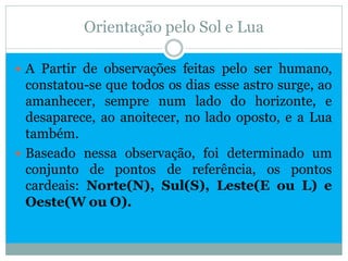 Orientação pelo Sol e Lua

 A Partir de observações feitas pelo ser humano,
  constatou-se que todos os dias esse astro surge, ao
  amanhecer, sempre num lado do horizonte, e
  desaparece, ao anoitecer, no lado oposto, e a Lua
  também.
 Baseado nessa observação, foi determinado um
  conjunto de pontos de referência, os pontos
  cardeais: Norte(N), Sul(S), Leste(E ou L) e
  Oeste(W ou O).
 