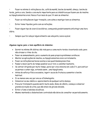 • Fazer no mínimo 6 refeições ao dia, café da manhã, lanche da manhã, almoço, lanche da
tarde, janta e ceia. Sendo a ceia muito importante para os diabéticos que fazem uso de insulina
ou hipoglicemiantes orais. Nunca ficar mais do que 3 h sem se alimentar.
• Fazer as refeições em lugar tranqüilo, com calma e mastigar bem os alimentos.
• Evitar tomar líquidos junto com as refeições.
• Fazer algum tipo de exercícios diários, começando gradativamente até atingir uma hora
diária.
• Sempre que for adoçar algum alimento use adoçante, nunca açúcar.
Algumas regras para o bom equilíbrio do diabetes:
 Dormir no mínimo 8h diárias, não indo para a cama muito tarde e levantando cedo, para
não atrasar o ritmo do dia.
 Pesar-se semanalmente, pois o aumento do peso propicia problemas cardíacos.
 Manter as aplicações de insulina, ou hipoglicemiantes orais corretamente.
 Fazer as refeições nas horas exatas e nas quantidades prescritas.
 Passar a maior parte do tempo possível ao ar livre e caminhar bastante.
 Se estiver dirigindo por muito tempo, parar por cinco minutos em cada 2 h, para esticar
as pernas e comer algo, evitando assim , uma hipoglicemia.
 Antes de esforço físico excessivo, ingerir sucos de frutas ou aumentar o lanche
habitual.
 Ir ao menos uma vez por ano ao oftalmologista.
 Comunicar ao seu médico o aparecimento de qualquer outra doença.
 Procurar tratamento quando sentir muita sede, ânsia de vômito, cansaço e observar
grande excreção de urina, que são sinais de glicose elevada.
 Evitar o fumo e bebidas alcoólicas.
 Mesmo mantendo o diabetes bem controlado não deixe de consultar-se periodicamente.
 
