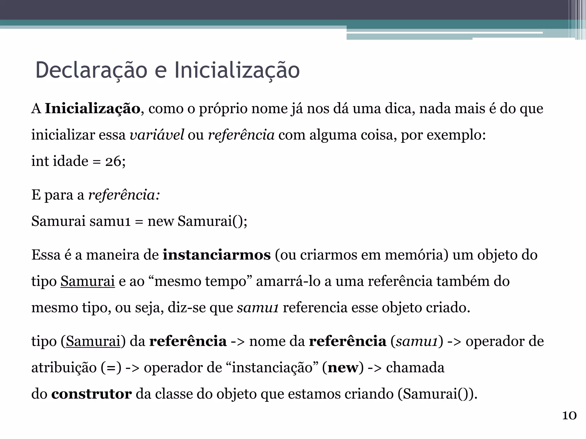 Declaração e Inicialização
A Inicialização, como o próprio nome já nos dá uma dica, nada mais é do que
inicializar essa variável ou referência com alguma coisa, por exemplo:
int idade = 26;
E para a referência:
Samurai samu1 = new Samurai();
Essa é a maneira de instanciarmos (ou criarmos em memória) um objeto do
tipo Samurai e ao “mesmo tempo” amarrá-lo a uma referência também do
mesmo tipo, ou seja, diz-se que samu1 referencia esse objeto criado.
tipo (Samurai) da referência -> nome da referência (samu1) -> operador de
atribuição (=) -> operador de “instanciação” (new) -> chamada
do construtor da classe do objeto que estamos criando (Samurai()).
10
 