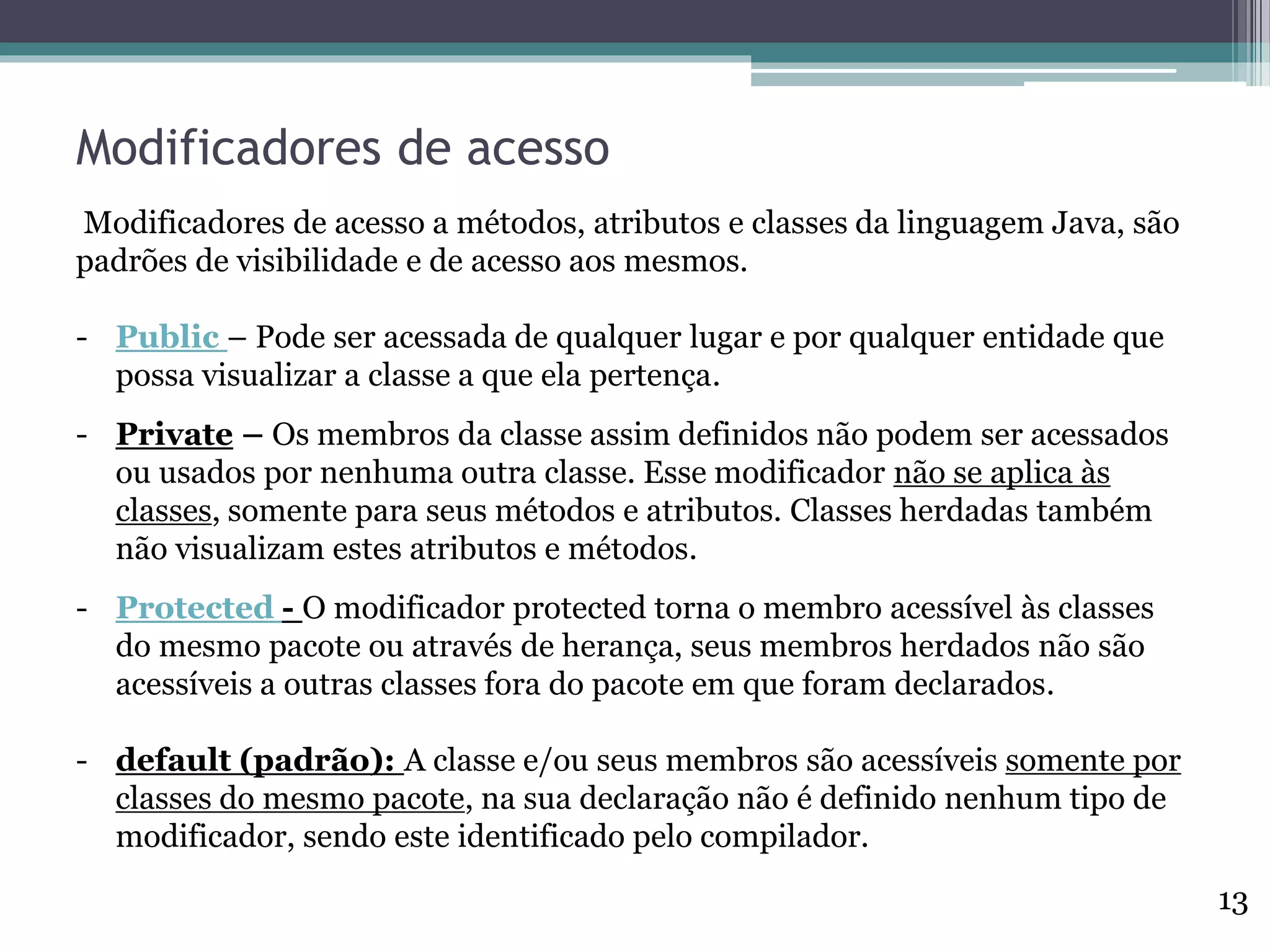 Modificadores de acesso
Modificadores de acesso a métodos, atributos e classes da linguagem Java, são
padrões de visibilidade e de acesso aos mesmos.
- Public – Pode ser acessada de qualquer lugar e por qualquer entidade que
possa visualizar a classe a que ela pertença.
- Private – Os membros da classe assim definidos não podem ser acessados
ou usados por nenhuma outra classe. Esse modificador não se aplica às
classes, somente para seus métodos e atributos. Classes herdadas também
não visualizam estes atributos e métodos.
- Protected - O modificador protected torna o membro acessível às classes
do mesmo pacote ou através de herança, seus membros herdados não são
acessíveis a outras classes fora do pacote em que foram declarados.
- default (padrão): A classe e/ou seus membros são acessíveis somente por
classes do mesmo pacote, na sua declaração não é definido nenhum tipo de
modificador, sendo este identificado pelo compilador.
13
 