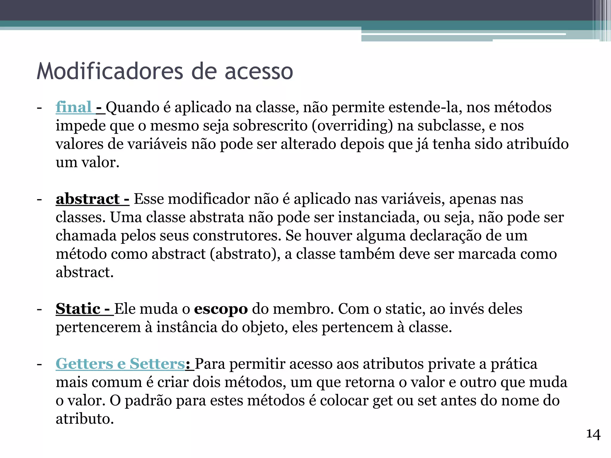 Modificadores de acesso
- final - Quando é aplicado na classe, não permite estende-la, nos métodos
impede que o mesmo seja sobrescrito (overriding) na subclasse, e nos
valores de variáveis não pode ser alterado depois que já tenha sido atribuído
um valor.
- abstract - Esse modificador não é aplicado nas variáveis, apenas nas
classes. Uma classe abstrata não pode ser instanciada, ou seja, não pode ser
chamada pelos seus construtores. Se houver alguma declaração de um
método como abstract (abstrato), a classe também deve ser marcada como
abstract.
- Static - Ele muda o escopo do membro. Com o static, ao invés deles
pertencerem à instância do objeto, eles pertencem à classe.
- Getters e Setters: Para permitir acesso aos atributos private a prática
mais comum é criar dois métodos, um que retorna o valor e outro que muda
o valor. O padrão para estes métodos é colocar get ou set antes do nome do
atributo.
14
 