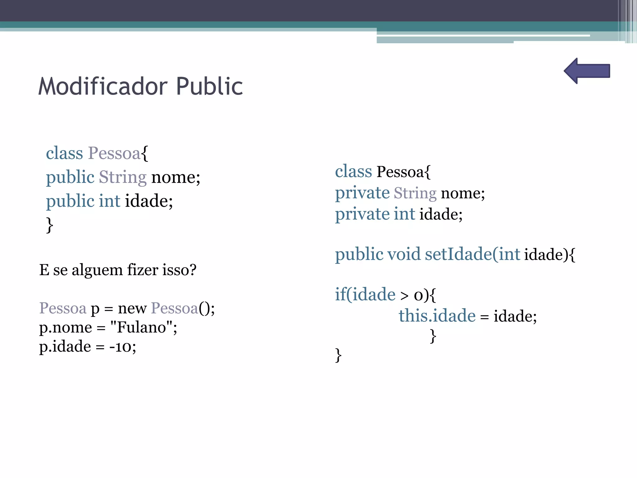 Modificador Public
class Pessoa{
public String nome;
public int idade;
}
E se alguem fizer isso?
Pessoa p = new Pessoa();
p.nome = "Fulano";
p.idade = -10;
class Pessoa{
private String nome;
private int idade;
public void setIdade(int idade){
if(idade > 0){
this.idade = idade;
}
}
 