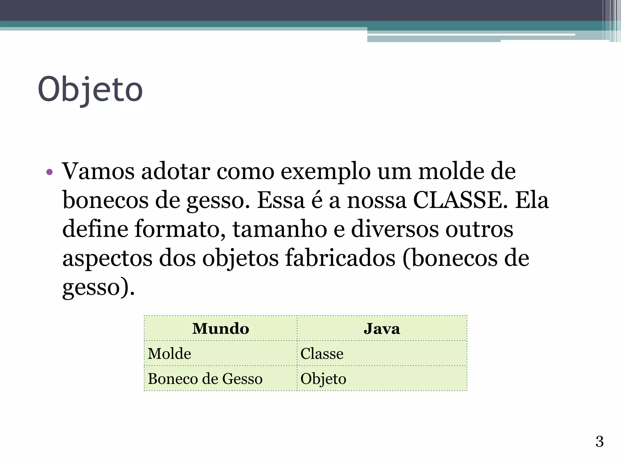 Objeto
• Vamos adotar como exemplo um molde de
bonecos de gesso. Essa é a nossa CLASSE. Ela
define formato, tamanho e diversos outros
aspectos dos objetos fabricados (bonecos de
gesso).
Mundo Java
Molde Classe
Boneco de Gesso Objeto
3
 
