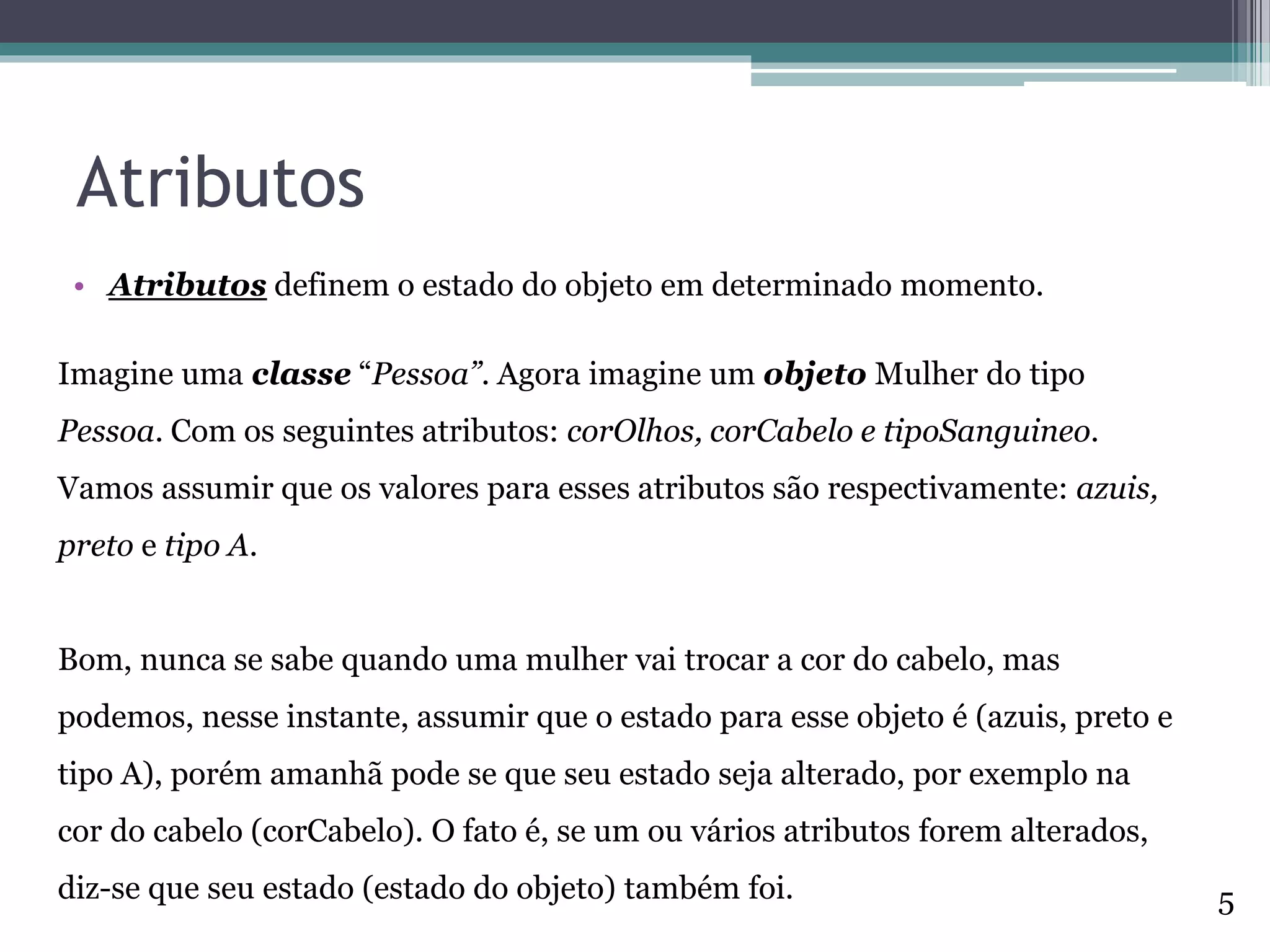 Atributos
• Atributos definem o estado do objeto em determinado momento.
Imagine uma classe “Pessoa”. Agora imagine um objeto Mulher do tipo
Pessoa. Com os seguintes atributos: corOlhos, corCabelo e tipoSanguineo.
Vamos assumir que os valores para esses atributos são respectivamente: azuis,
preto e tipo A.
Bom, nunca se sabe quando uma mulher vai trocar a cor do cabelo, mas
podemos, nesse instante, assumir que o estado para esse objeto é (azuis, preto e
tipo A), porém amanhã pode se que seu estado seja alterado, por exemplo na
cor do cabelo (corCabelo). O fato é, se um ou vários atributos forem alterados,
diz-se que seu estado (estado do objeto) também foi. 5
 
