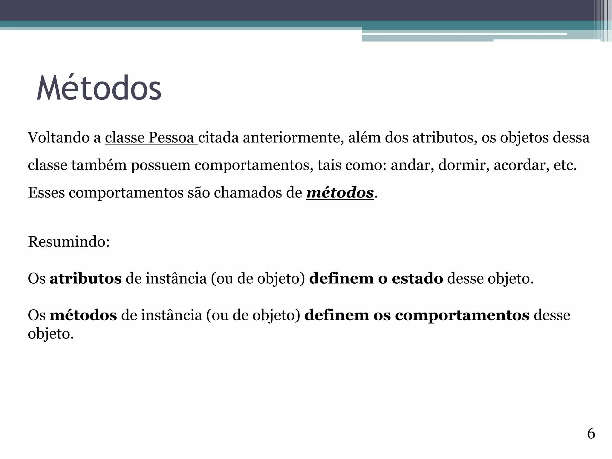 Métodos
Voltando a classe Pessoa citada anteriormente, além dos atributos, os objetos dessa
classe também possuem comportamentos, tais como: andar, dormir, acordar, etc.
Esses comportamentos são chamados de métodos.
Resumindo:
Os atributos de instância (ou de objeto) definem o estado desse objeto.
Os métodos de instância (ou de objeto) definem os comportamentos desse
objeto.
6
 