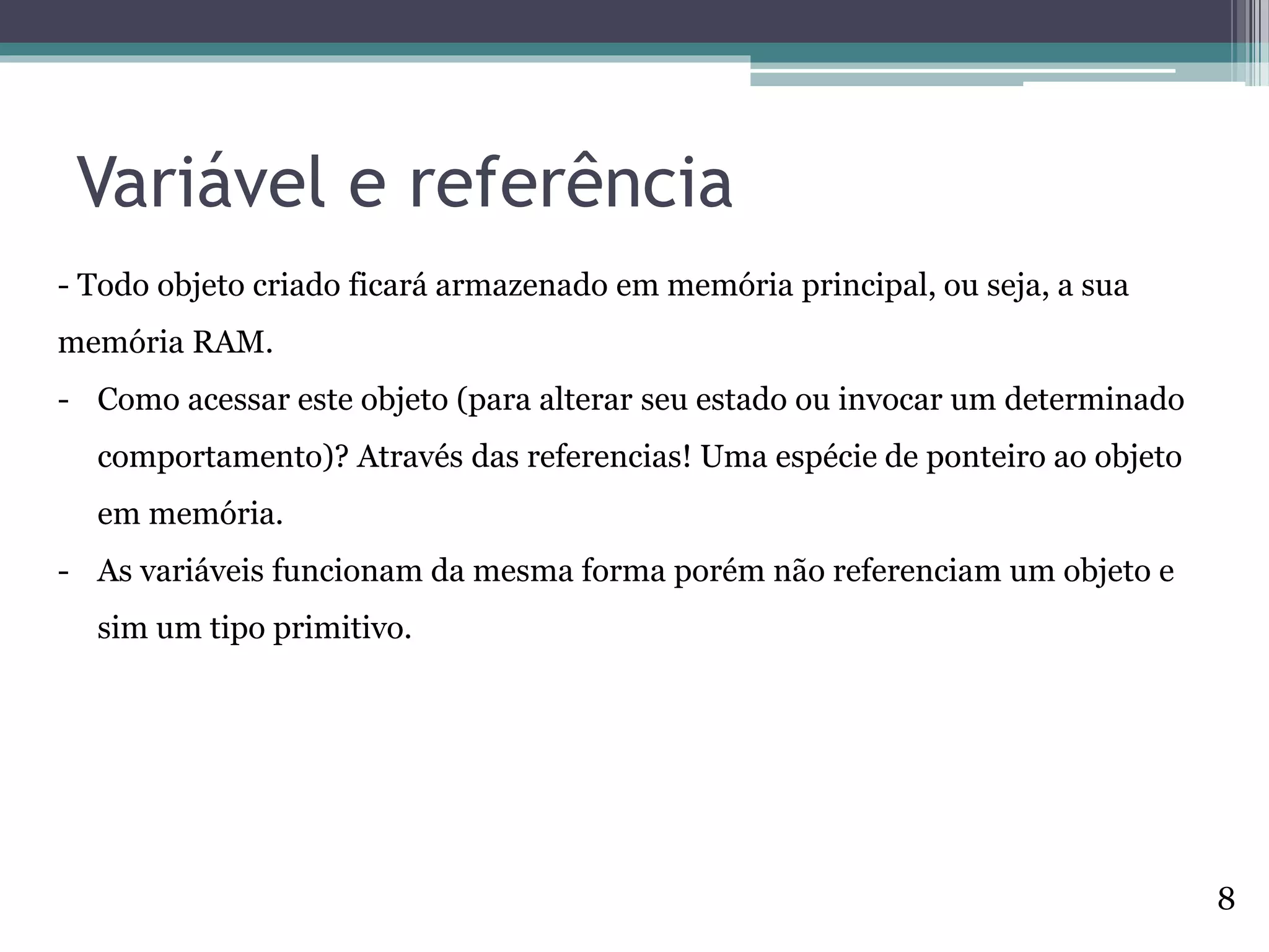 Variável e referência
- Todo objeto criado ficará armazenado em memória principal, ou seja, a sua
memória RAM.
- Como acessar este objeto (para alterar seu estado ou invocar um determinado
comportamento)? Através das referencias! Uma espécie de ponteiro ao objeto
em memória.
- As variáveis funcionam da mesma forma porém não referenciam um objeto e
sim um tipo primitivo.
8
 