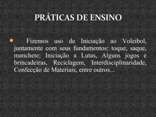  Fizemos uso de Iniciação ao Voleibol,
juntamente com seus fundamentos: toque, saque,
manchete; Iniciação a Lutas, Alguns jogos e
brincadeiras, Reciclagem, Interdisciplinaridade,
Confecção de Materiais, entre outros...
 