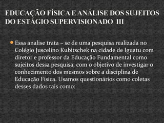 Essa analise trata – se de uma pesquisa realizada no
Colégio Juscelino Kubitschek na cidade de Iguatu com
diretor e professor da Educação Fundamental como
sujeitos dessa pesquisa, com o objetivo de investigar o
conhecimento dos mesmos sobre a disciplina de
Educação Física. Usamos questionários como coletas
desses dados tais como:
 