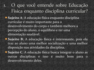 Sujeito A; A educação física enquanto disciplina
curricular é muito importante para o
desenvolvimento do corpo e também melhora a
percepção do aluno, o equilíbrio e ter uma
alimentação saudável.
Sujeito B; A educação física é interessante, pois ela
traz ao aluno uma melhor socialização e uma melhor
disposição nas atividades da disciplina.
Sujeito C; A educação física busca integrar o aluno as
outras disciplinas e isso é muito bom para o
desenvolvimento deles.
 