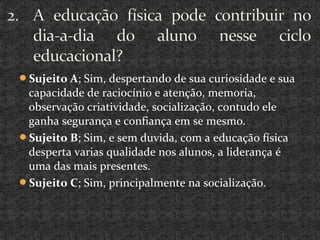 Sujeito A; Sim, despertando de sua curiosidade e sua
capacidade de raciocínio e atenção, memoria,
observação criatividade, socialização, contudo ele
ganha segurança e confiança em se mesmo.
Sujeito B; Sim, e sem duvida, com a educação física
desperta varias qualidade nos alunos, a liderança é
uma das mais presentes.
Sujeito C; Sim, principalmente na socialização.
 