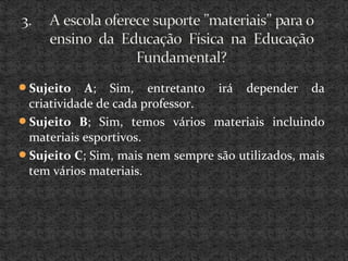 Sujeito A; Sim, entretanto irá depender da
criatividade de cada professor.
Sujeito B; Sim, temos vários materiais incluindo
materiais esportivos.
Sujeito C; Sim, mais nem sempre são utilizados, mais
tem vários materiais.
 
