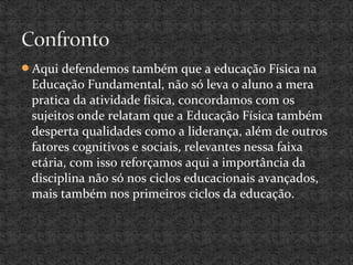 Aqui defendemos também que a educação Física na
Educação Fundamental, não só leva o aluno a mera
pratica da atividade física, concordamos com os
sujeitos onde relatam que a Educação Física também
desperta qualidades como a liderança, além de outros
fatores cognitivos e sociais, relevantes nessa faixa
etária, com isso reforçamos aqui a importância da
disciplina não só nos ciclos educacionais avançados,
mais também nos primeiros ciclos da educação.
 