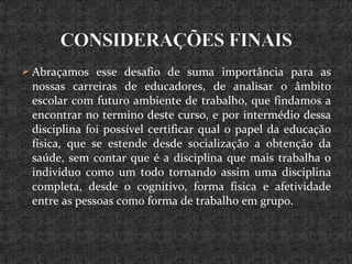  Abraçamos esse desafio de suma importância para as
nossas carreiras de educadores, de analisar o âmbito
escolar com futuro ambiente de trabalho, que findamos a
encontrar no termino deste curso, e por intermédio dessa
disciplina foi possível certificar qual o papel da educação
física, que se estende desde socialização a obtenção da
saúde, sem contar que é a disciplina que mais trabalha o
individuo como um todo tornando assim uma disciplina
completa, desde o cognitivo, forma física e afetividade
entre as pessoas como forma de trabalho em grupo.
 