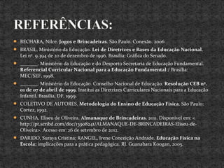  BECHARA, Nilce. Jogos e Brincadeiras. São Paulo. Conexão. 2006
 BRASIL. Ministério da Educação. Lei de Diretrizes e Bases da Educação Nacional.
Lei nº. 9.394 de 20 de dezembro de 1996. Brasília: Gráfica do Senado.
 _______. Ministério da Educação e do Desporto Secretaria de Educação Fundamental.
Referencial Curricular Nacional para a Educação Fundamental / Brasília:
MEC/SEF, 1998.
 _______. Ministério da Educação. Conselho Nacional de Educação. Resolução CEB nº.
01 de 07 de abril de 1999. Institui as Diretrizes Curriculares Nacionais para a Educação
Infantil. Brasília, DF, 1999.
 COLETIVO DE AUTORES. Metodologia do Ensino de Educação Física. São Paulo:
Cortez, 1992.
 CUNHA, Eliseu de Oliveira. Almanaque de Brincadeiras. 2011. Disponível em: <
http://pt.scribd.com/doc/13908241/ALMANAQUE-DE-BRINCADEIRAS-Eliseu-de-
Oliveira>. Acesso em: 26 de setembro de 2012.
 DARIDO, Suraya Cristina; RANGEL, Irene Conceição Andrade. Educação Física na
Escola: implicações para a prática pedagógica. RJ. Guanabara Koogan, 2005.
 