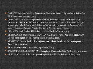 DARIDO, Suraya Cristina; Educação Física na Escola: Questões e Reflexões.
RJ. Guanabara Koogan, 2003.
 LIMA. Juciel de Araújo; Apostila teórico-metodológica do Ensino da
Educação Física na Educação. Material elaborado para a disciplina Estágio
Supervisionado II do curso de Educação Física da Universidade Regional do
Cariri - Campus Iguatu. Iguatu-CE. 2009. Revisão 2011. (mímeo)
 LIBÄNEO, José Carlos. Didática. 21ª. São Paulo: Cortez, 1994.
 MENEGOLLA, Maximiliano. SANT’ANNA, Ilza Martins. Por que planejar?
Como planejar? 10ª Ed. Petrópolis, RJ: Vozes, 2001.
 MORETTO, Vasco Pedro. Planejamento: planejando a educação para o
desenvolvimento
 de competências. Petrópolis, RJ: Vozes, 2007.
 PIMENTA S.G.L:, LUCENA SM, Estagio e Docência. São Paulo:, Cortex. 2004
 PILETTI, Cláudio. Didática geral. 23ª ed. São Paulo: Editora Ática, 2001.
 